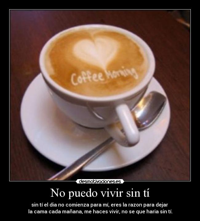 No puedo vivir sin tí - sin tí el dia no comienza para mí, eres la razon para dejar 
la cama cada mañana, me haces vivir, no se que haria sin tí.