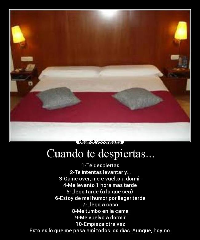 Cuando te despiertas... - 1-Te despiertas
2-Te intentas levantar y...
3-Game over, me e vuelto a dormir
4-Me levanto 1 hora mas tarde
5-Llego tarde (a lo que sea)
6-Estoy de mal humor por llegar tarde
7-Llego a caso
8-Me tumbo en la cama
9-Me vuelvo a dormir
10-Empieza otra vez
Esto es lo que me pasa ami todos los días. Aunque, hoy no.