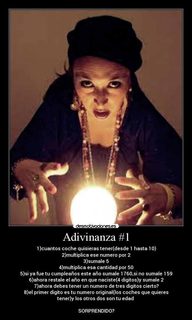 Adivinanza #1 - 1)cuantos coche quisieras tener(desde 1 hasta 10)
2)multiplica ese numero por 2
3)sumale 5
4)multiplica esa cantidad por 50
5)si ya fue tu cumpleaños este año sumale 1760,si no sumale 159
6)ahora restale el año en que naciste(4 digitos)y sumale 2
7)ahora debes tener un numero de tres digitos cierto?
8)el primer digito es tu numero original(los coches que quieres
tener)y los otros dos son tu edad 

SORPRENDIDO?