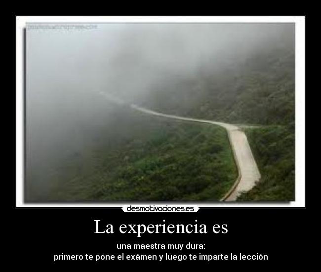 La experiencia es - una maestra muy dura:
primero te pone el exámen y luego te imparte la lección
