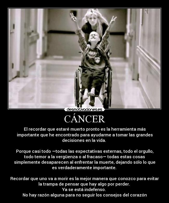 CÁNCER - El recordar que estaré muerto pronto es la herramienta más
importante que he encontrado para ayudarme a tomar las grandes
decisiones en la vida.
Porque casi todo —todas las expectativas externas, todo el orgullo,
todo temor a la vergüenza o al fracaso— todas estas cosas
simplemente desaparecen al enfrentar la muerte, dejando sólo lo que
es verdaderamente importante.
Recordar que uno va a morir es la mejor manera que conozco para evitar
la trampa de pensar que hay algo por perder.
Ya se está indefenso.
No hay razón alguna para no seguir los consejos del corazón