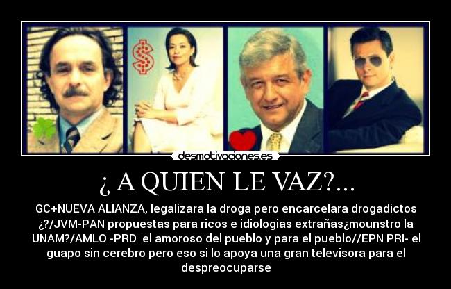 ¿ A QUIEN LE VAZ?... - GC+NUEVA ALIANZA, legalizara la droga pero encarcelara drogadictos
¿?/JVM-PAN propuestas para ricos e idiologias extrañas¿mounstro la
UNAM?/AMLO -PRD  el amoroso del pueblo y para el pueblo//EPN PRI- el
guapo sin cerebro pero eso si lo apoya una gran televisora para el
despreocuparse