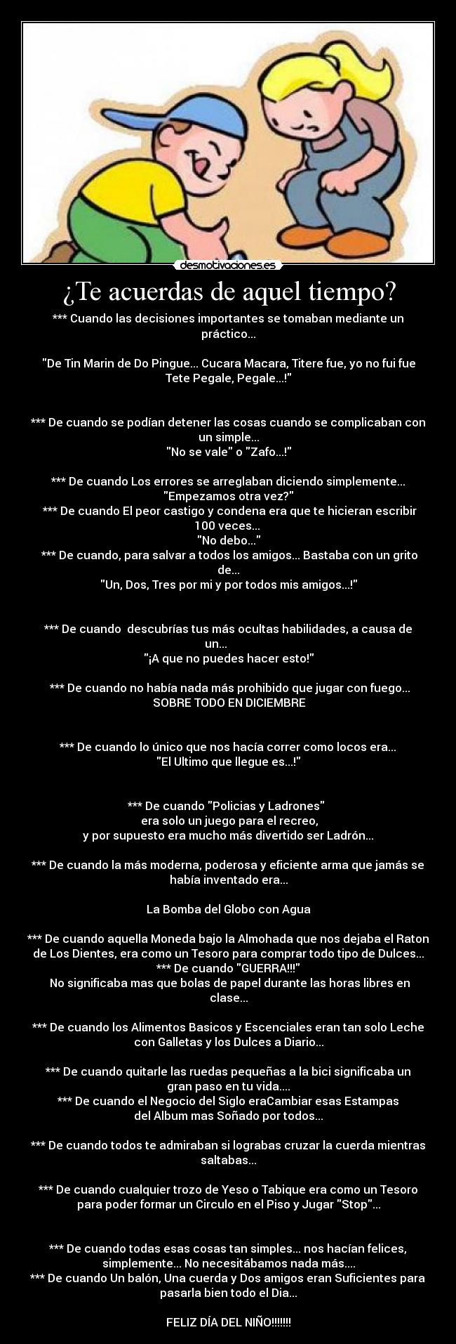 ¿Te acuerdas de aquel tiempo? - *** Cuando las decisiones importantes se tomaban mediante un
práctico...
De Tin Marin de Do Pingue... Cucara Macara, Titere fue, yo no fui fue
Tete Pegale, Pegale...!
*** De cuando se podían detener las cosas cuando se complicaban con
un simple...
No se vale o Zafo...!
*** De cuando Los errores se arreglaban diciendo simplemente...
Empezamos otra vez?
*** De cuando El peor castigo y condena era que te hicieran escribir
100 veces...
No debo...
*** De cuando, para salvar a todos los amigos... Bastaba con un grito
de...
Un, Dos, Tres por mi y por todos mis amigos...!
*** De cuando descubrías tus más ocultas habilidades, a causa de
un...
¡A que no puedes hacer esto!
*** De cuando no había nada más prohibido que jugar con fuego...
SOBRE TODO EN DICIEMBRE
*** De cuando lo único que nos hacía correr como locos era...
El Ultimo que llegue es...!
*** De cuando Policias y Ladrones
era solo un juego para el recreo,
y por supuesto era mucho más divertido ser Ladrón...
*** De cuando la más moderna, poderosa y eficiente arma que jamás se
había inventado era...
La Bomba del Globo con Agua
*** De cuando aquella Moneda bajo la Almohada que nos dejaba el Raton
de Los Dientes, era como un Tesoro para comprar todo tipo de Dulces...
*** De cuando GUERRA!!!
No significaba mas que bolas de papel durante las horas libres en
clase...
*** De cuando los Alimentos Basicos y Escenciales eran tan solo Leche
con Galletas y los Dulces a Diario...
*** De cuando quitarle las ruedas pequeñas a la bici significaba un
gran paso en tu vida....
*** De cuando el Negocio del Siglo eraCambiar esas Estampas
del Album mas Soñado por todos...
*** De cuando todos te admiraban si lograbas cruzar la cuerda mientras
saltabas...
*** De cuando cualquier trozo de Yeso o Tabique era como un Tesoro
para poder formar un Circulo en el Piso y Jugar Stop...
*** De cuando todas esas cosas tan simples... nos hacían felices,
simplemente... No necesitábamos nada más....
*** De cuando Un balón, Una cuerda y Dos amigos eran Suficientes para
pasarla bien todo el Dia...
FELIZ DÍA DEL NIÑO!!!!!!!
