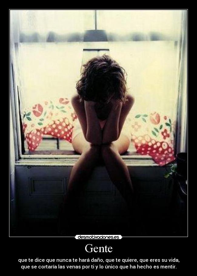Gente - que te dice que nunca te hará daño, que te quiere, que eres su vida,
que se cortaría las venas por ti y lo único que ha hecho es mentir.