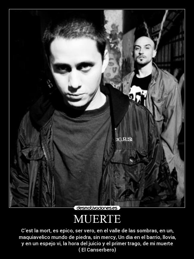 MUERTE - Cest la mort, es epico, ser vero, en el valle de las sombras, en un,
maquiavelico mundo de piedra, sin mercy, Un dia en el barrio, llovia,
y en un espejo vi, la hora del juicio y el primer trago, de mi muerte
( El Canserbero)