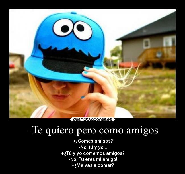 -Te quiero pero como amigos - +¿Comes amigos?
-No, tú y yo...
+¿Tú y yo comemos amigos?
-No! Tú eres mi amigo!
+¿Me vas a comer?