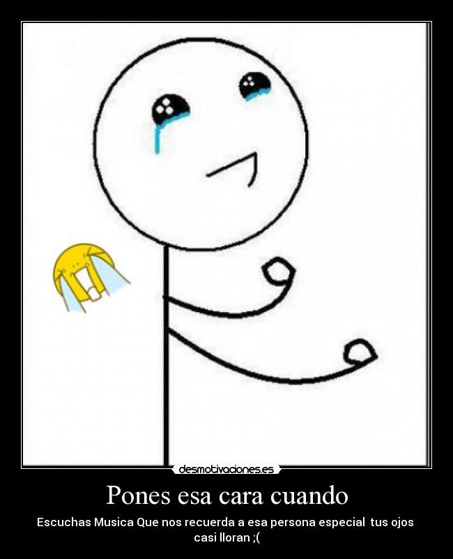 Pones esa cara cuando - Escuchas Musica Que nos recuerda a esa persona especial tus ojos casi lloran ;(