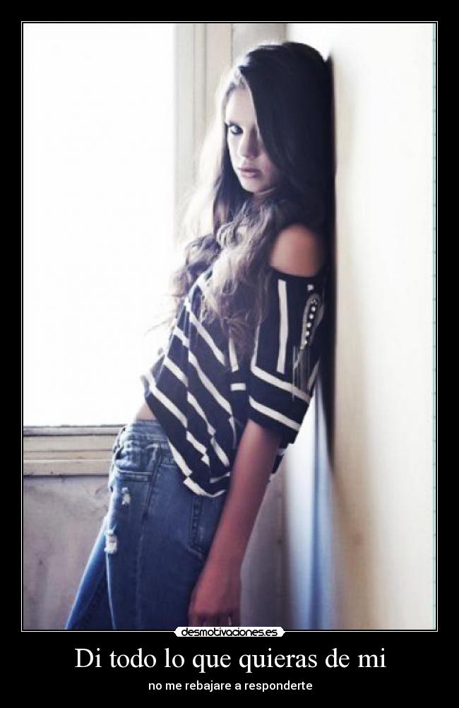 Di todo lo que quieras de mi - no me rebajare a responderte