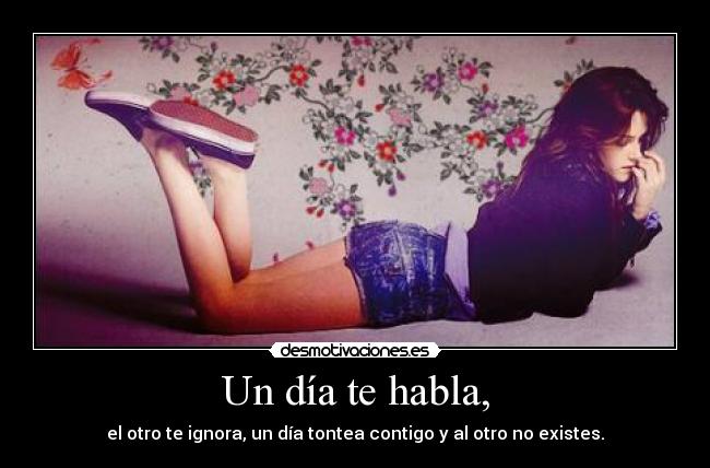 Un día te habla, - el otro te ignora, un día tontea contigo y al otro no existes.