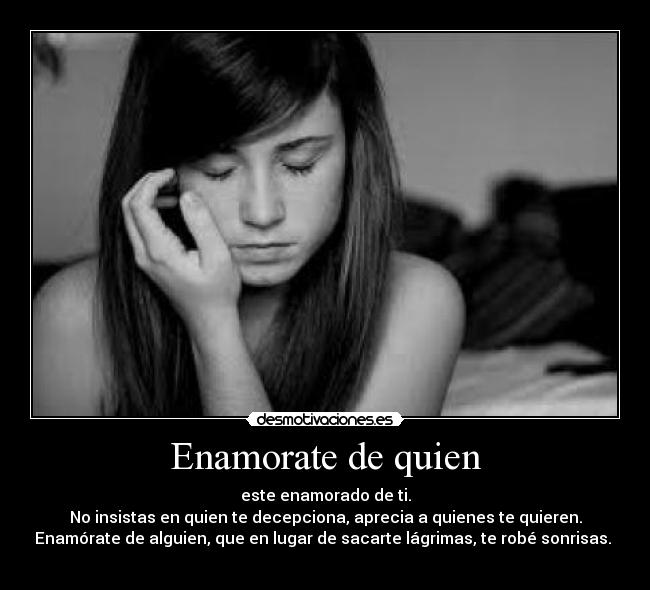 Enamorate de quien - este enamorado de ti.
No insistas en quien te decepciona, aprecia a quienes te quieren.
Enamórate de alguien, que en lugar de sacarte lágrimas, te robé sonrisas. 
