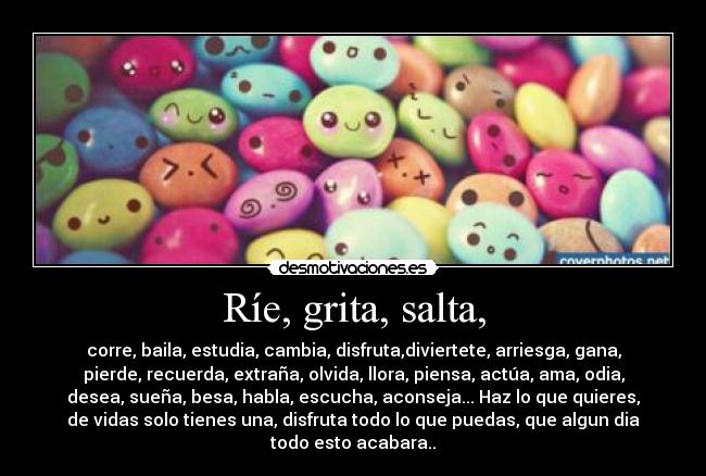 Ríe, grita, salta, - corre, baila, estudia, cambia, disfruta,diviertete, arriesga, gana,
pierde, recuerda, extraña, olvida, llora, piensa, actúa, ama, odia,
desea, sueña, besa, habla, escucha, aconseja... Haz lo que quieres,
de vidas solo tienes una, disfruta todo lo que puedas, que algun dia
todo esto acabara..