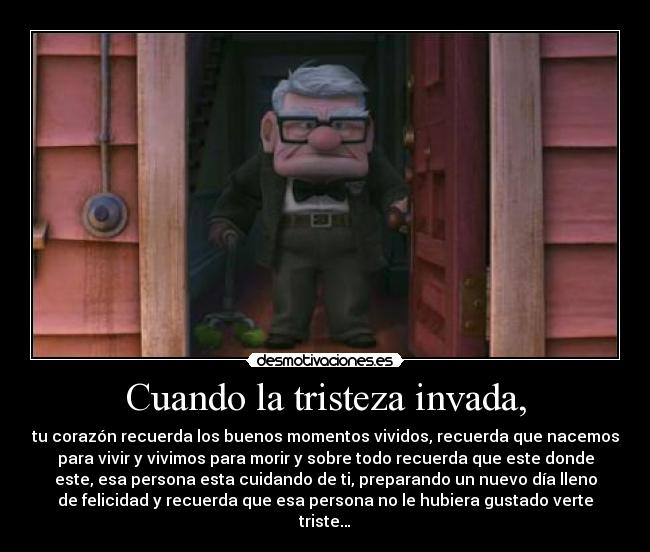 Cuando la tristeza invada, - tu corazón recuerda los buenos momentos vividos, recuerda que nacemos
para vivir y vivimos para morir y sobre todo recuerda que este donde
este, esa persona esta cuidando de ti, preparando un nuevo día lleno
de felicidad y recuerda que esa persona no le hubiera gustado verte
triste…