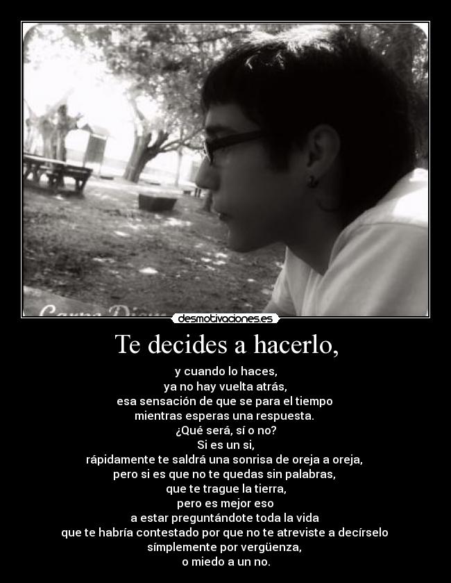Te decides a hacerlo, - y cuando lo haces,
ya no hay vuelta atrás,
esa sensación de que se para el tiempo
mientras esperas una respuesta.
¿Qué será, sí o no?
Si es un si,
rápidamente te saldrá una sonrisa de oreja a oreja,
pero si es que no te quedas sin palabras,
que te trague la tierra,
pero es mejor eso
a estar preguntándote toda la vida
que te habría contestado por que no te atreviste a decírselo
símplemente por vergüenza,
o miedo a un no.