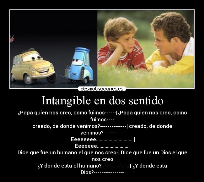 Intangible en dos sentido - ¿Papá quien nos creo, como fuimos------|¿Papá quien nos creo, como fuimos----
creado, de donde venimos?--------------| creado, de donde venimos?-----------
 Eeeeeeee..............................| Eeeeeee..........................
Dice que fue un humano el que nos creo-| Dice que fue un Dios el que nos creo
¿Y donde esta el humano?---------------| ¿Y donde esta Dios?----------------