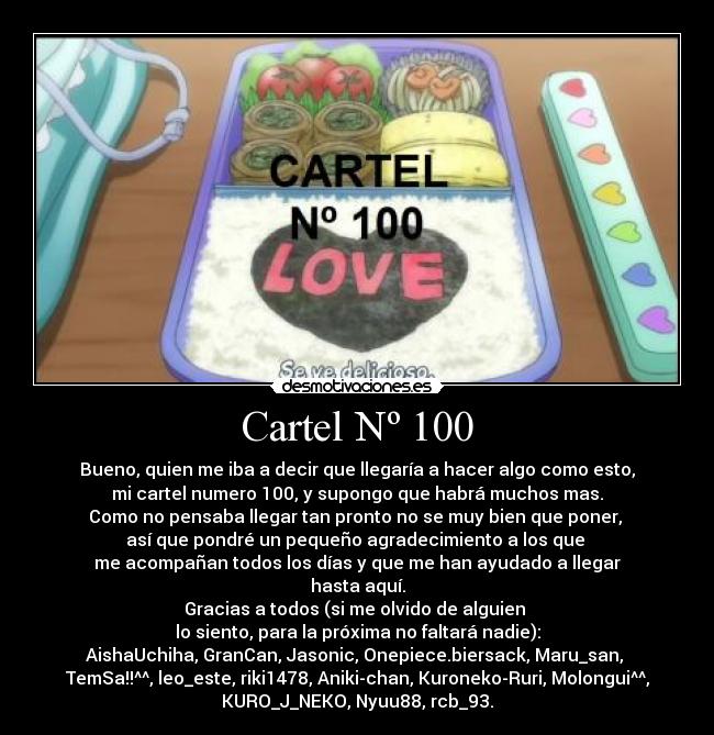 Cartel Nº 100 - Bueno, quien me iba a decir que llegaría a hacer algo como esto,
mi cartel numero 100, y supongo que habrá muchos mas.
Como no pensaba llegar tan pronto no se muy bien que poner, 
así que pondré un pequeño agradecimiento a los que 
me acompañan todos los días y que me han ayudado a llegar
hasta aquí.
Gracias a todos (si me olvido de alguien 
lo siento, para la próxima no faltará nadie):
AishaUchiha, GranCan, Jasonic, Onepiece.biersack, Maru_san, 
TemSa!!^^, leo_este, riki1478, Aniki-chan, Kuroneko-Ruri, Molongui^^,
KURO_J_NEKO, Nyuu88, rcb_93.