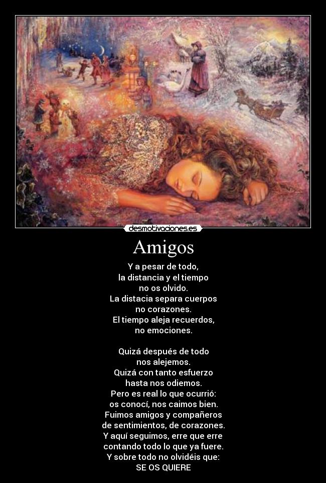 Amigos - Y a pesar de todo,
la distancia y el tiempo
no os olvido.
La distacia separa cuerpos
no corazones.
El tiempo aleja recuerdos,
no emociones.

Quizá después de todo
nos alejemos.
Quizá con tanto esfuerzo
hasta nos odiemos.
Pero es real lo que ocurrió:
os conocí, nos caimos bien.
Fuimos amigos y compañeros
de sentimientos, de corazones.
Y aquí seguimos, erre que erre
contando todo lo que ya fuere.
Y sobre todo no olvidéis que:
SE OS QUIERE
