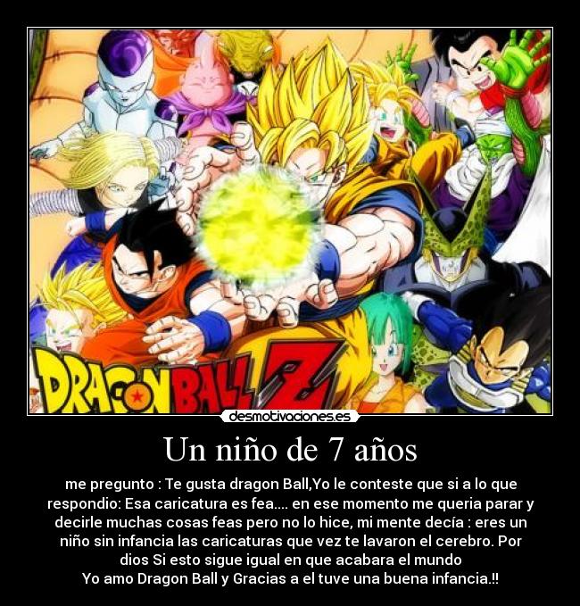 Un niño de 7 años - me pregunto : Te gusta dragon Ball,Yo le conteste que si a lo que
respondio: Esa caricatura es fea.... en ese momento me queria parar y
decirle muchas cosas feas pero no lo hice, mi mente decía : eres un
niño sin infancia las caricaturas que vez te lavaron el cerebro. Por
dios Si esto sigue igual en que acabara el mundo
Yo amo Dragon Ball y Gracias a el tuve una buena infancia.!!
