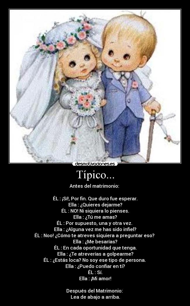 Típico... - Antes del matrimonio:
ÉL : ¡Sí!, Por fin. Que duro fue esperar.
Ella : ¿Quieres dejarme?
ÉL : NO! Ni siquiera lo pienses.
Ella : ¿Tú me amas?
ÉL : Por supuesto, una y otra vez.
Ella : ¿Alguna vez me has sido infiel?
ÉL : Noo! ¿Cómo te atreves siquiera a preguntar eso?
Ella : ¿Me besarías?
ÉL : En cada oportunidad que tenga.
Ella : ¿Te atreverías a golpearme?
ÉL : ¿Estás loca? No soy ese tipo de persona.
Ella : ¿Puedo confiar en ti?
ÉL : Sí.
Ella : ¡Mi amor!
Después del Matrimonio:
Lea de abajo a arriba.