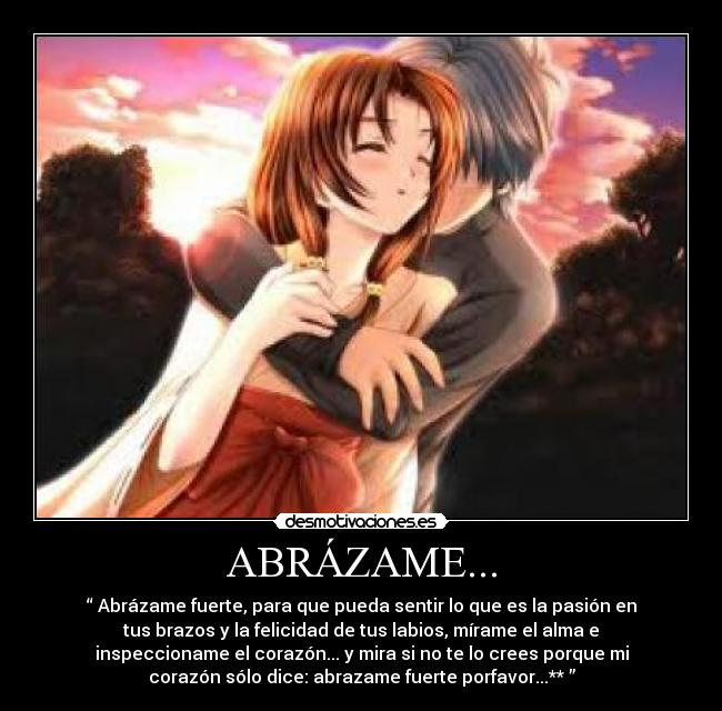 ABRÁZAME... - “ Abrázame fuerte, para que pueda sentir lo que es la pasión en
tus brazos y la felicidad de tus labios, mírame el alma e
inspeccioname el corazón... y mira si no te lo crees porque mi
corazón sólo dice: abrazame fuerte porfavor...** ”