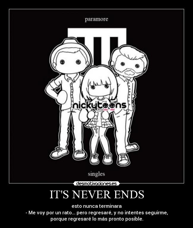 ITS NEVER ENDS - esto nunca terminara
- Me voy por un rato... pero regresaré, y no intentes seguirme,
porque regresaré lo más pronto posible.
