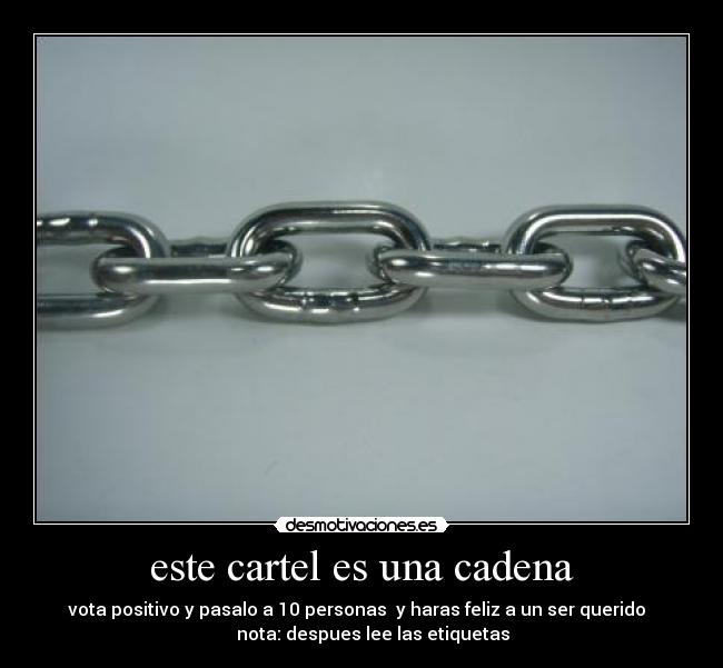 este cartel es una cadena - vota positivo y pasalo a 10 personas  y haras feliz a un ser querido  
     nota: despues lee las etiquetas
