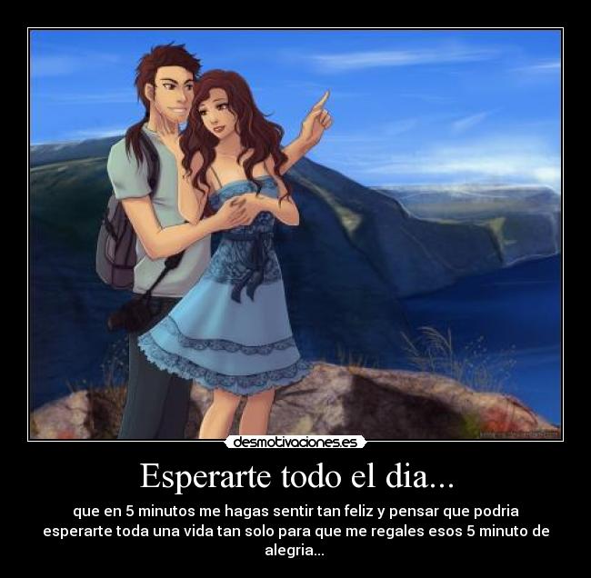 Esperarte todo el dia... - que en 5 minutos me hagas sentir tan feliz y pensar que podria
esperarte toda una vida tan solo para que me regales esos 5 minuto de
alegria...