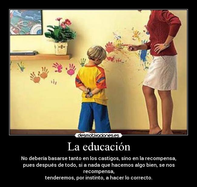 La educación - No debería basarse tanto en los castigos, sino en la recompensa,
pues después de todo, si a nada que hacemos algo bien, se nos recompensa,
tenderemos, por instinto, a hacer lo correcto.