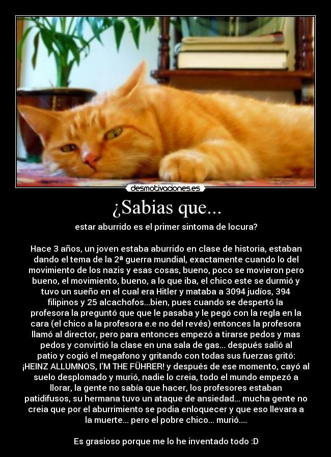 ¿Sabias que... - estar aburrido es el primer sintoma de locura?
Hace 3 años, un joven estaba aburrido en clase de historia, estaban
dando el tema de la 2ª guerra mundial, exactamente cuando lo del
movimiento de los nazis y esas cosas, bueno, poco se movieron pero
bueno, el movimiento, bueno, a lo que iba, el chico este se durmió y
tuvo un sueño en el cual era Hitler y mataba a 3094 judíos, 394
filipinos y 25 alcachofos...bien, pues cuando se despertó la
profesora la preguntó que que le pasaba y le pegó con la regla en la
cara (el chico a la profesora e.e no del revés) entonces la profesora
llamó al director, pero para entonces empezó a tirarse pedos y mas
pedos y convirtió la clase en una sala de gas... después salió al
patio y cogió el megafono y gritando con todas sus fuerzas gritó:
¡HEINZ ALLUMNOS, IM THE FÜHRER! y después de ese momento, cayó al
suelo desplomado y murió, nadie lo creia, todo el mundo empezó a
llorar, la gente no sabía que hacer, los profesores estaban
patidifusos, su hermana tuvo un ataque de ansiedad... mucha gente no
creia que por el aburrimiento se podia enloquecer y que eso llevara a
la muerte... pero el pobre chico... murió....
Es grasioso porque me lo he inventado todo :D