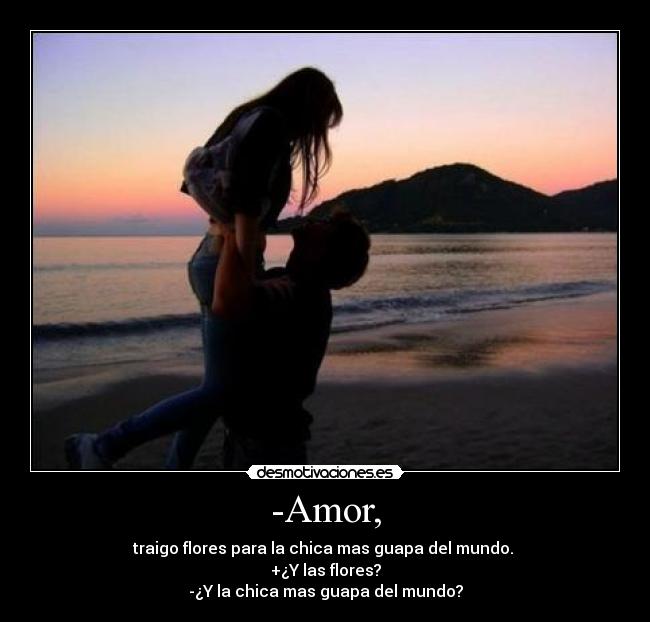 -Amor, - traigo flores para la chica mas guapa del mundo. 
+¿Y las flores?
-¿Y la chica mas guapa del mundo?