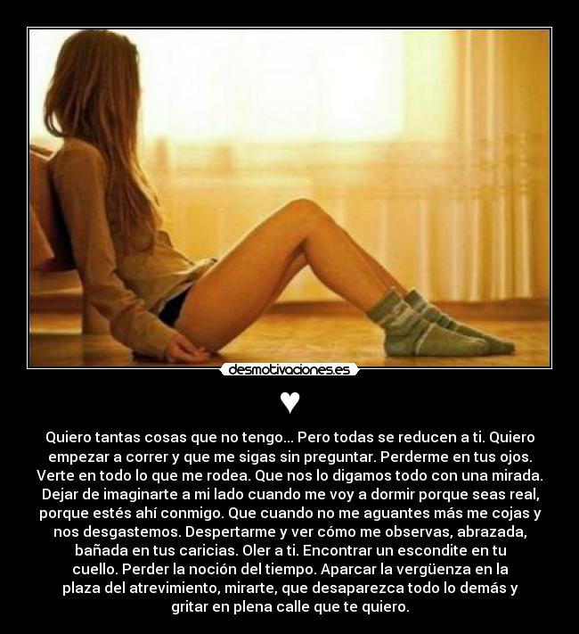 ♥ - Quiero tantas cosas que no tengo... Pero todas se reducen a ti. Quiero
empezar a correr y que me sigas sin preguntar. Perderme en tus ojos.
Verte en todo lo que me rodea. Que nos lo digamos todo con una mirada.
Dejar de imaginarte a mi lado cuando me voy a dormir porque seas real,
porque estés ahí conmigo. Que cuando no me aguantes más me cojas y
nos desgastemos. Despertarme y ver cómo me observas, abrazada,
bañada en tus caricias. Oler a ti. Encontrar un escondite en tu
cuello. Perder la noción del tiempo. Aparcar la vergüenza en la
plaza del atrevimiento, mirarte, que desaparezca todo lo demás y
gritar en plena calle que te quiero.