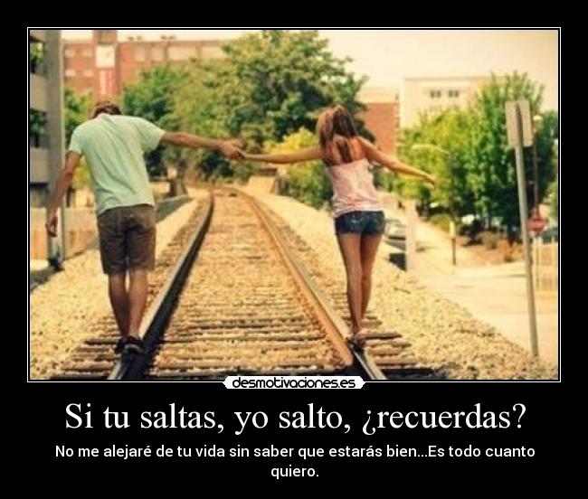 Si tu saltas, yo salto, ¿recuerdas? - No me alejaré de tu vida sin saber que estarás bien...Es todo cuanto quiero.