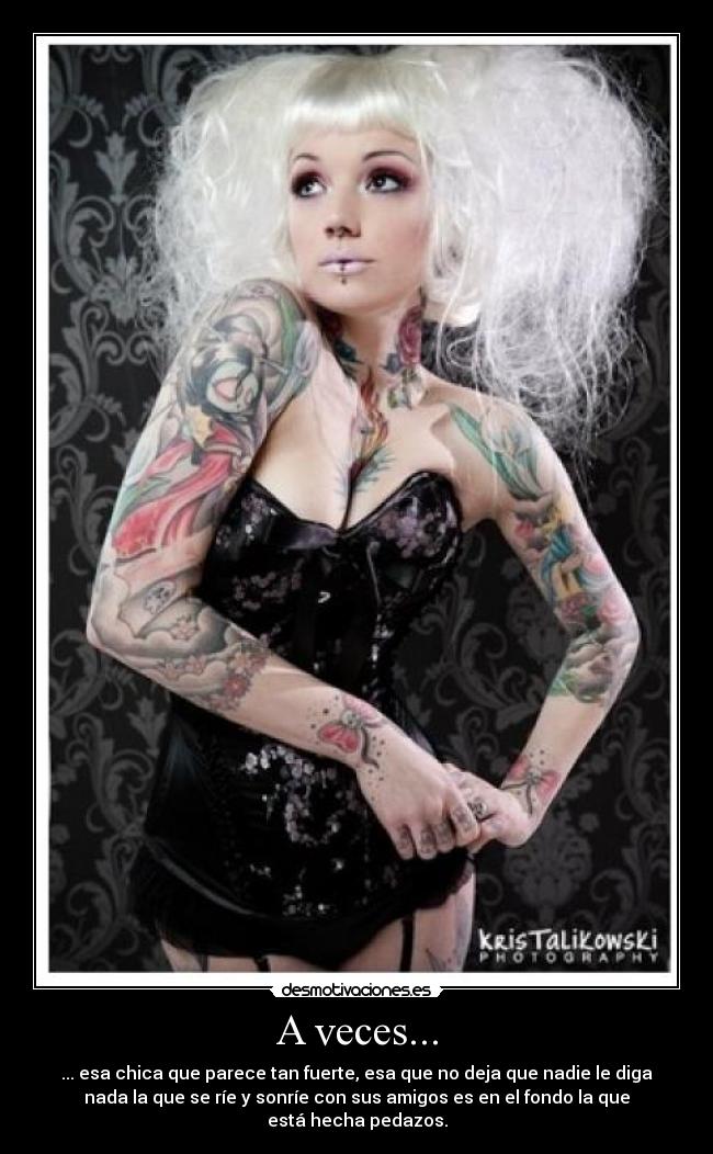 A veces... - ... esa chica que parece tan fuerte, esa que no deja que nadie le diga
nada la que se ríe y sonríe con sus amigos es en el fondo la que
está hecha pedazos.
