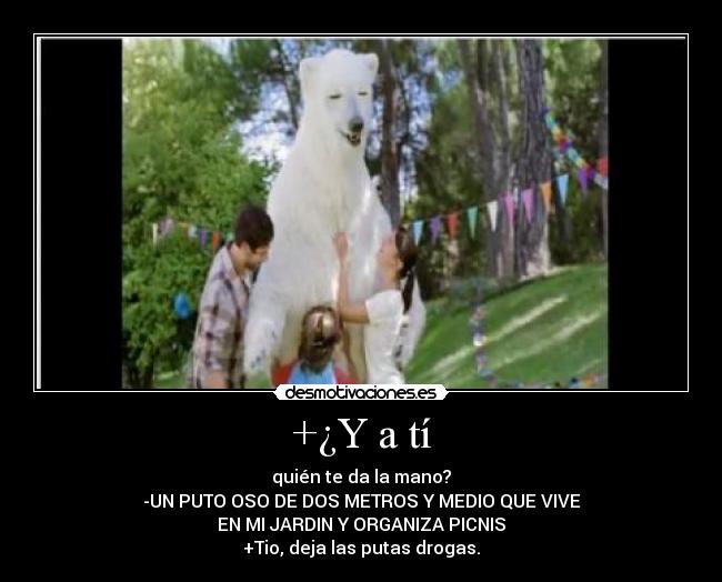 +¿Y a tí - quién te da la mano?
-UN PUTO OSO DE DOS METROS Y MEDIO QUE VIVE
EN MI JARDIN Y ORGANIZA PICNIS
+Tio, deja las putas drogas.