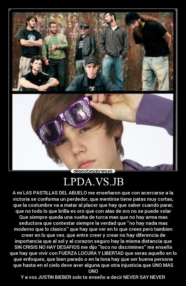 LPDA.VS.JB - A mi LAS PASTILLAS DEL ABUELO me enseñaron que con acercarse a la
victoria se conforma un perdedor, que mentirse tiene patas muy cortas,
que la costumbre va a matar al placer que hay que saber cuando parar,
que no todo lo que brilla es oro que con alas de oro no se puede volar
Que siempre queda una vuelta de turca mas que no hay arma mas
seductora que contestar siempre la verdad que no hay nada mas
moderno que lo clasico que hay que ver en lo que crees pero tambien
creer en lo que ves. que entre creer y crear no hay diferencia de
importancia que al sol y al corazon seguro hay la misma distancia que
SIN CRISIS NO HAY DESAFIOS me dijo loco no discrimines me enseño
que hay que vivir con FUERZA LOCURA Y LIBERTAD que seras aquello en lo
que enfoques, que bien parado o en la lona hay que ser buena persona
que hasta en el cielo deve aver alguna que otra injusticia que UNO MAS
UNO
Y a vos JUSTIN BIEBER solo te enseño a decir NEVER SAY NEVER