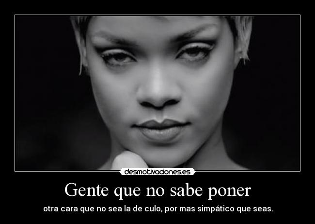 Gente que no sabe poner - otra cara que no sea la de culo, por mas simpático que seas.