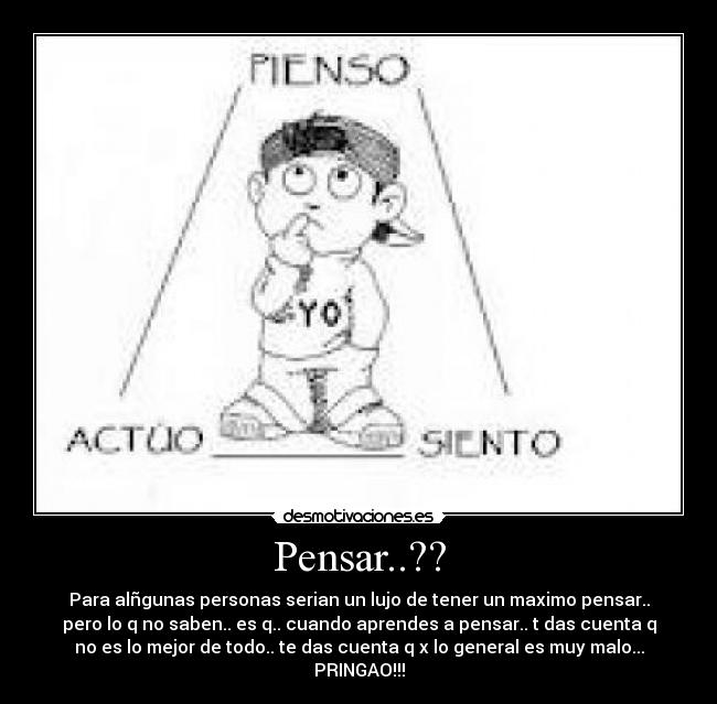 Pensar..?? - Para alñgunas personas serian un lujo de tener un maximo pensar..
pero lo q no saben.. es q.. cuando aprendes a pensar.. t das cuenta q
no es lo mejor de todo.. te das cuenta q x lo general es muy malo...
PRINGAO!!!