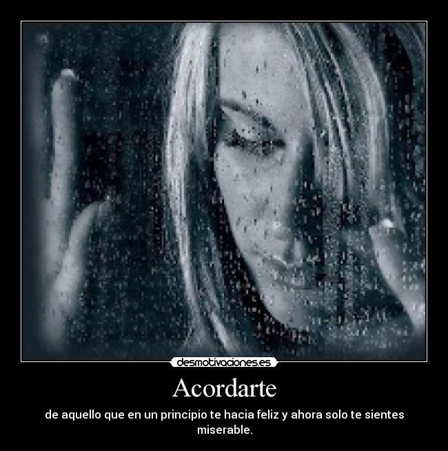 Acordarte - de aquello que en un principio te hacia feliz y ahora solo te sientes miserable.