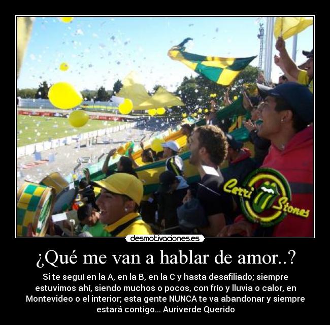 ¿Qué me van a hablar de amor..? - Si te seguí en la A, en la B, en la C y hasta desafiliado; siempre
estuvimos ahí, siendo muchos o pocos, con frío y lluvia o calor, en
Montevideo o el interior; esta gente NUNCA te va abandonar y siempre
estará contigo... Auriverde Querido