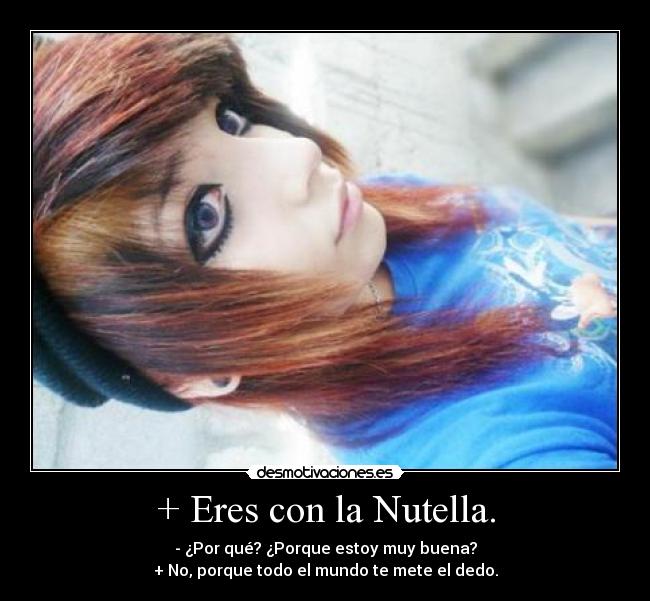 + Eres con la Nutella. - - ¿Por qué? ¿Porque estoy muy buena?
+ No, porque todo el mundo te mete el dedo.