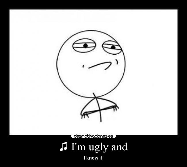 ♫ Im ugly and - I know it ♫