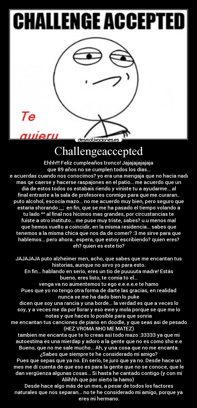 Challengeaccepted - Ehhh!!! Feliz cumpleaños tronco! Jajajajajajaja
que 89 años no se cumplen todos los días...
te acuerdas cuando nos conocimos? yo era una mengaja que no hacia nada
mas qe caerse y hacerse raspajones en el patio... me acuerdo que un
dia de estos todos os estabais riendo y viniste tu a ayudarme... al
final entraste a la sala de profesores conmigo para que me curaran..
puto alcohol, escocía mazo... no me acuerdo muy bien, pero seguro que
estaría shorando ;_;  en fin, que se me ha pasado el tiempo volando a
tu lado ^^ al final nos hicimos mas grandes, por circustancias te
fuiste a otro instituto... me puse muy triste, sabes? u.u menos mal
que hemos vuelto a coincidir, en la misma residencia... sabes que
tenemos a la misma chica que nos da de comer? :3 me sirve para que
hablemos... pero ahora.. espera, que estoy escribiendo? quien eres?
eh? quien es este tio?

JAJAJAJA puto alzheimer men, acho, que sabes que me encantan tus
historias, aunque no sirvo yo para esto.
En fin... hablando en serio, eres un tio de puuuuta madre! Estás
bueno, eres listo, te comia to el...
venga va no aumentemos tu ego e.e.e.e.e te hamo
Pues que yo no tengo otra forma de darte las gracias, en realidad
nunca se me ha dado bien lo puke
dicen que soy una rancia y una borde... la verdad es que a veces lo
soy, y a veces me da por llorar y eso ewe y mola porque se que me lo
notas y que haces lo posible para que sonria
me encantan tus canciones de piano en doodle, y que seas asi de pesado
(HEZ VROMA NHO ME MATEZ)
tambien me encanta que te lo creas asi todo mazo :33333 ya que mi
autoestima es una mierdap y adoro a la gente que no es como sho e.e
Bueno, que no me sale mucho... Ah, y una cosa que no me encanta.
¿Sabes que siempre te he considerado mi amigo?
Pues que sepas que ya no. En serio, te juro que ya no. Desde hace un
mes me dí cuenta de que eso es para la gente que no se conoce, que le
dan vergüenza algunas cosas... Si hasta he cantado contigo (y con mi
Aliihhh que por sierto la hamo) 
Desde hace algo más de un mes, a pesar de todos los factores
naturales que nos separan... no te he considerado mi amigo, porque ya
eres mi hermano.