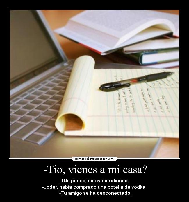 -Tio, vienes a mi casa? - +No puedo, estoy estudiando.
-Joder, habia comprado una botella de vodka..
+Tu amigo se ha desconectado.