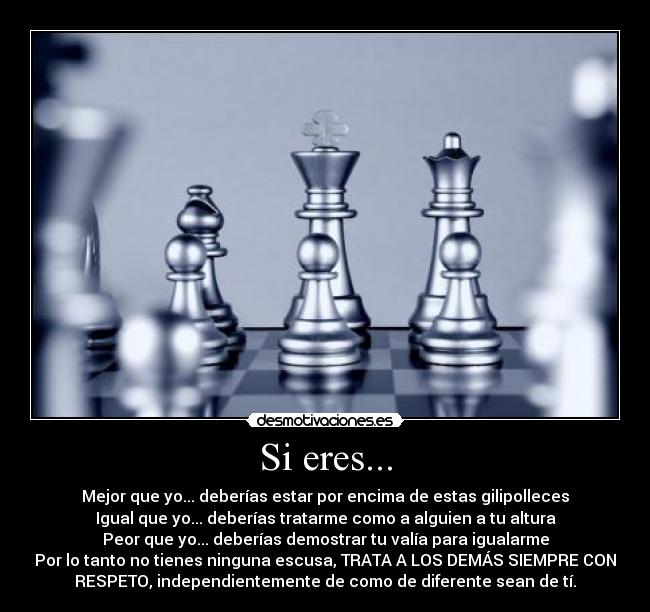 Si eres... - Mejor que yo... deberías estar por encima de estas gilipolleces
Igual que yo... deberías tratarme como a alguien a tu altura
Peor que yo... deberías demostrar tu valía para igualarme
Por lo tanto no tienes ninguna escusa, TRATA A LOS DEMÁS SIEMPRE CON
RESPETO, independientemente de como de diferente sean de tí.