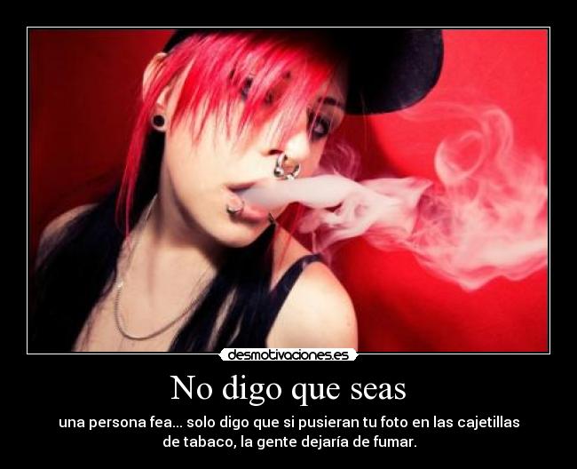 No digo que seas - una persona fea... solo digo que si pusieran tu foto en las cajetillas
de tabaco, la gente dejaría de fumar.