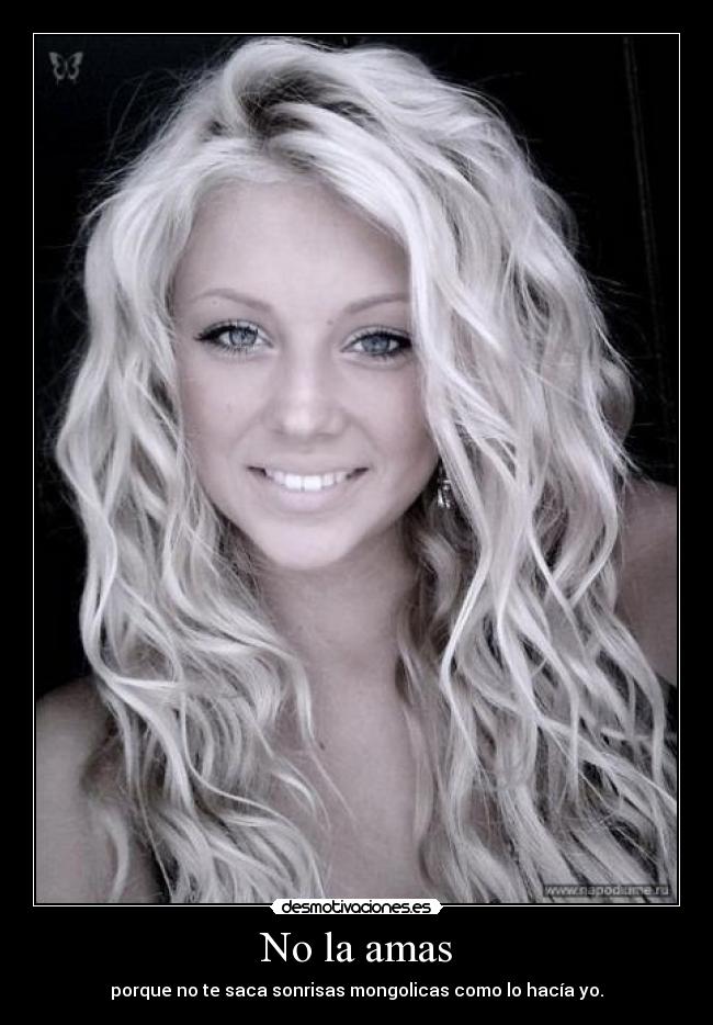 No la amas - porque no te saca sonrisas mongolicas como lo hacía yo.