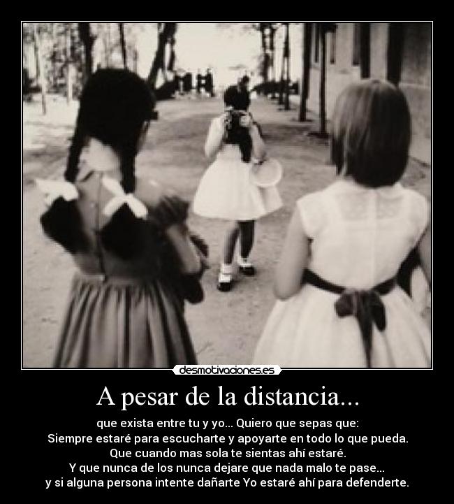 A pesar de la distancia... - que exista entre tu y yo... Quiero que sepas que:
Siempre estaré para escucharte y apoyarte en todo lo que pueda.
Que cuando mas sola te sientas ahí estaré.
Y que nunca de los nunca dejare que nada malo te pase...
y si alguna persona intente dañarte Yo estaré ahí para defenderte.
