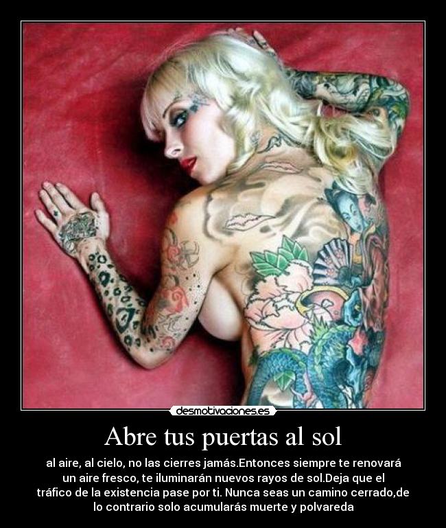 Abre tus puertas al sol - al aire, al cielo, no las cierres jamás.Entonces siempre te renovará
un aire fresco, te iluminarán nuevos rayos de sol.Deja que el
tráfico de la existencia pase por ti. Nunca seas un camino cerrado,de
lo contrario solo acumularás muerte y polvareda