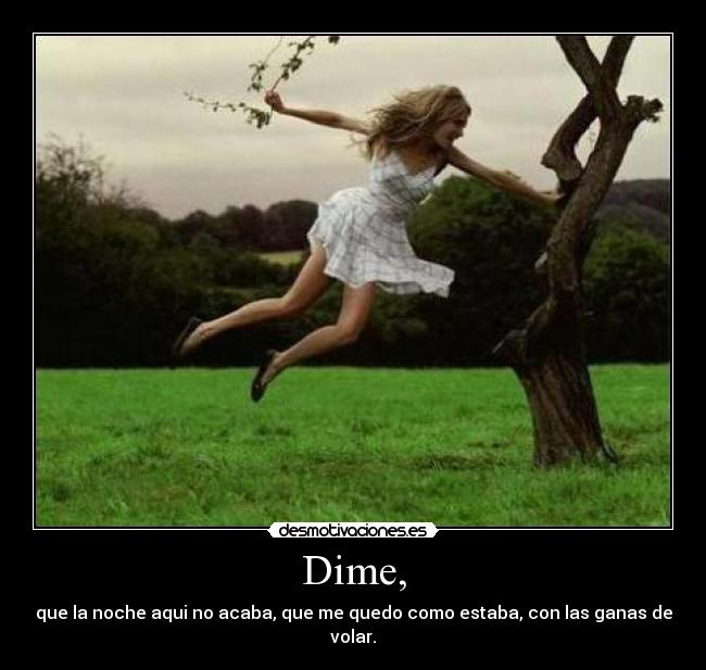 Dime, - que la noche aqui no acaba, que me quedo como estaba, con las ganas de volar.