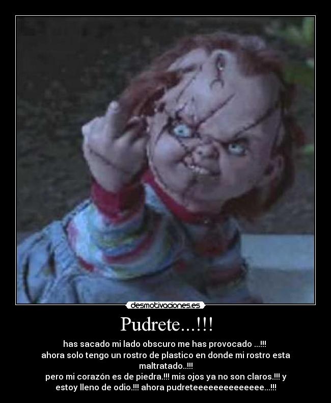Pudrete...!!! - has sacado mi lado obscuro me has provocado ...!!!
ahora solo tengo un rostro de plastico en donde mi rostro esta
maltratado..!!!
pero mi corazón es de piedra.!!! mis ojos ya no son claros.!!! y
estoy lleno de odio.!!! ahora pudreteeeeeeeeeeeeee...!!!