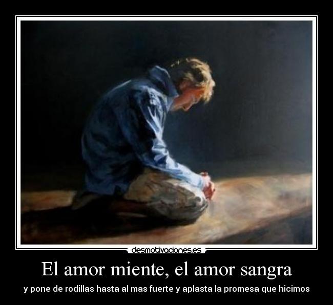 El amor miente, el amor sangra - y pone de rodillas hasta al mas fuerte y aplasta la promesa que hicimos